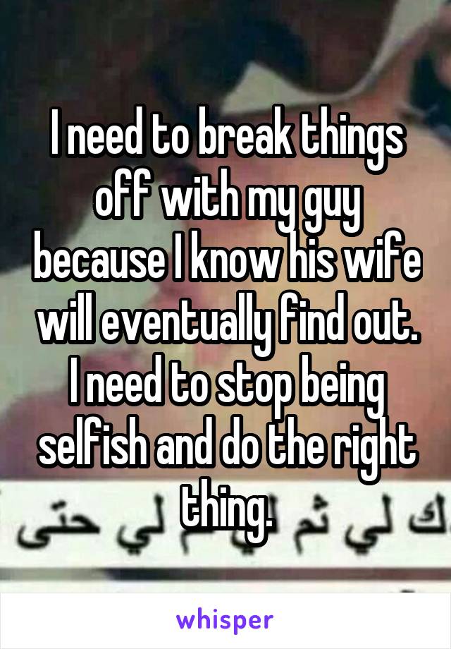 I need to break things off with my guy because I know his wife will eventually find out. I need to stop being selfish and do the right thing.