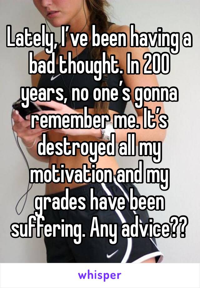 Lately, I’ve been having a bad thought. In 200 years, no one’s gonna remember me. It’s destroyed all my motivation and my grades have been suffering. Any advice??