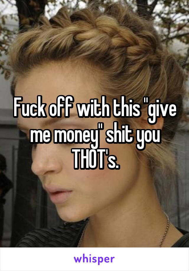 Fuck off with this "give me money" shit you THOT's.