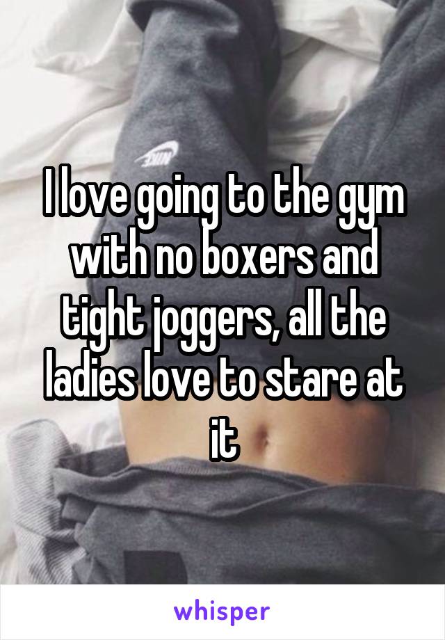 I love going to the gym with no boxers and tight joggers, all the ladies love to stare at it