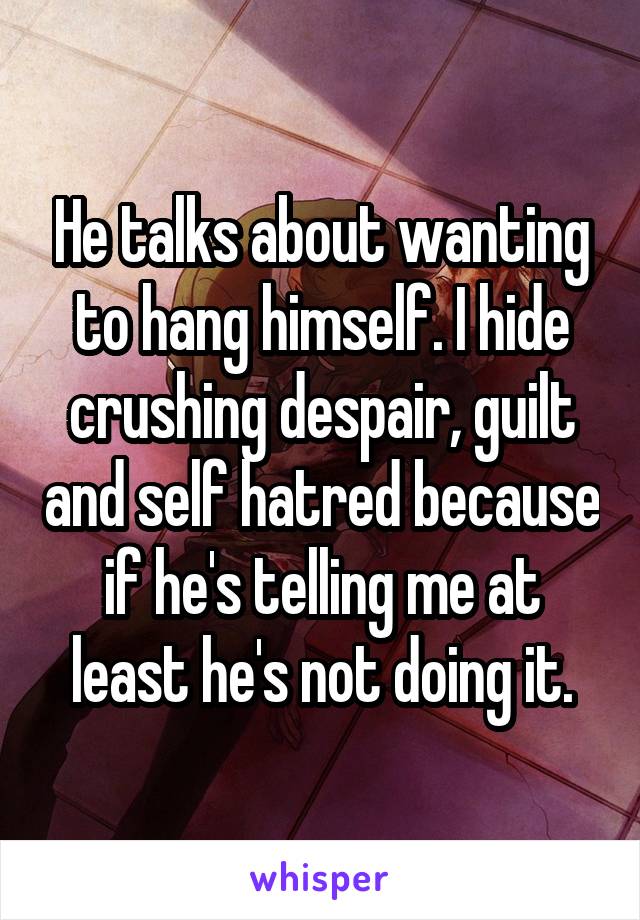 He talks about wanting to hang himself. I hide crushing despair, guilt and self hatred because if he's telling me at least he's not doing it.