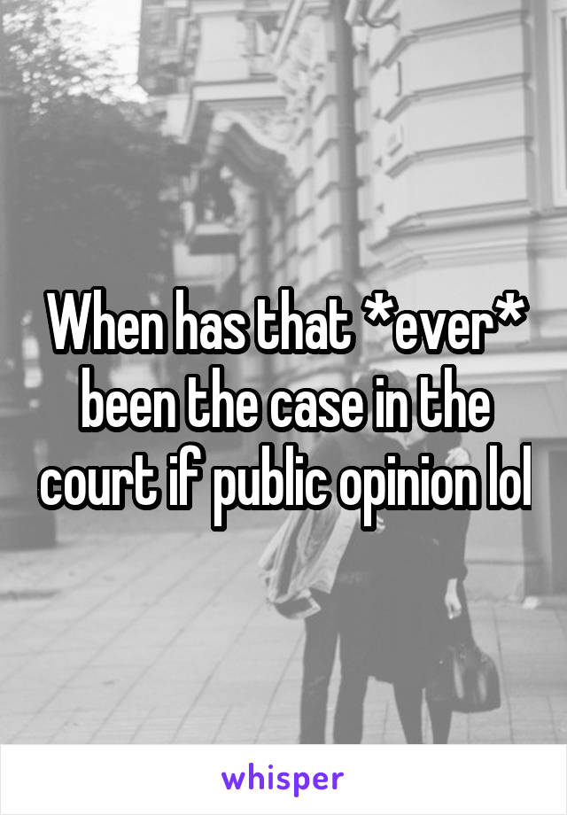 When has that *ever* been the case in the court if public opinion lol