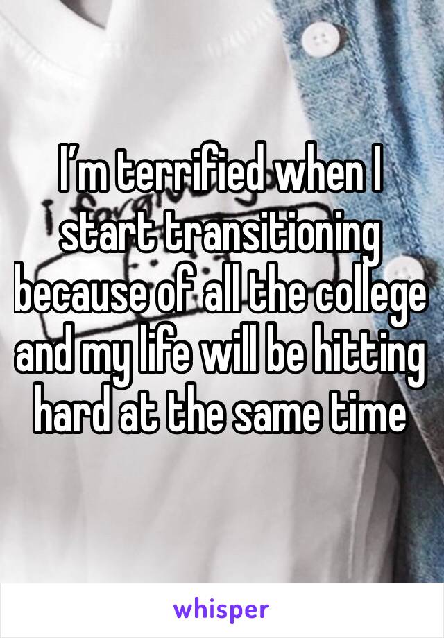 I’m terrified when I start transitioning because of all the college and my life will be hitting hard at the same time 