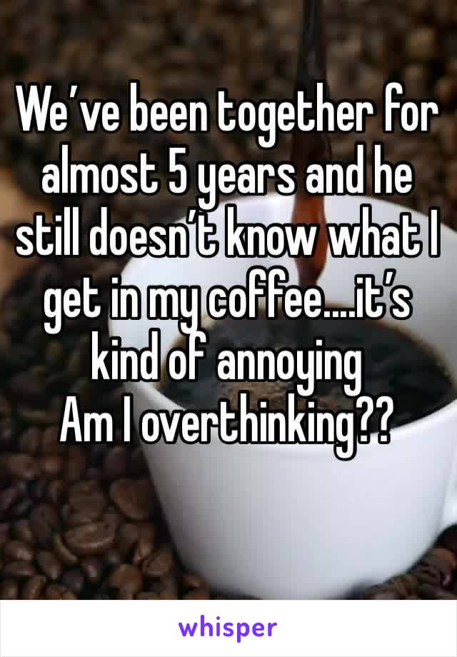 We’ve been together for almost 5 years and he still doesn’t know what I get in my coffee....it’s kind of annoying 
Am I overthinking??