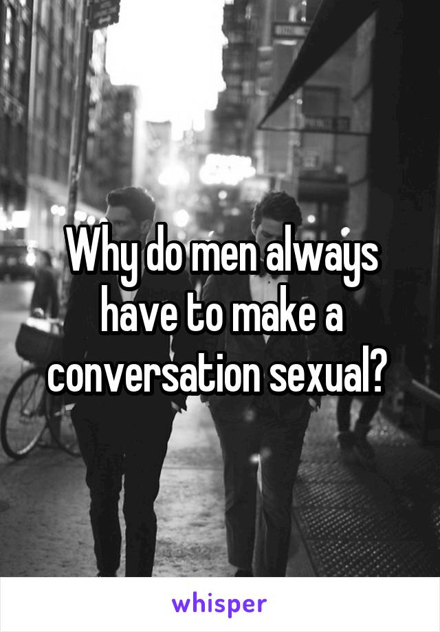 Why do men always have to make a conversation sexual? 