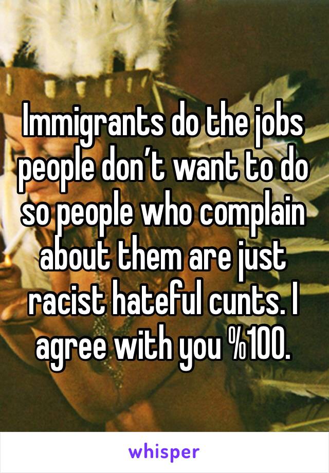 Immigrants do the jobs people don’t want to do so people who complain about them are just racist hateful cunts. I agree with you %100. 
