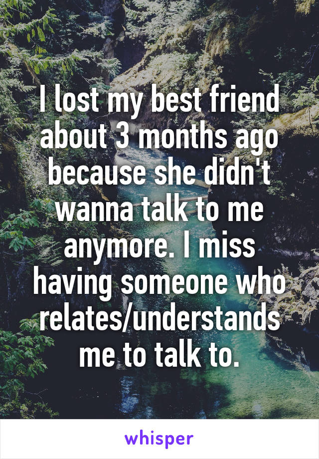 I lost my best friend about 3 months ago because she didn't wanna talk to me anymore. I miss having someone who relates/understands me to talk to.