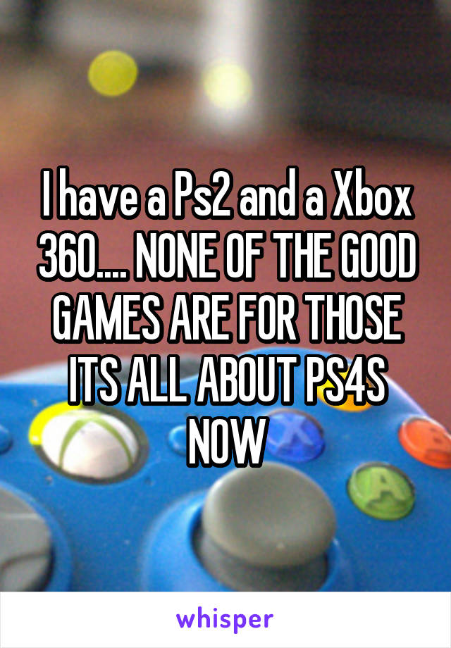 I have a Ps2 and a Xbox 360.... NONE OF THE GOOD GAMES ARE FOR THOSE ITS ALL ABOUT PS4S NOW