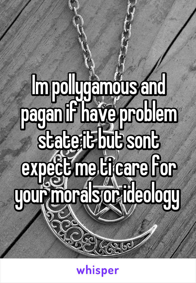 Im pollygamous and pagan if have problem state it but sont expect me ti care for your morals or ideology 