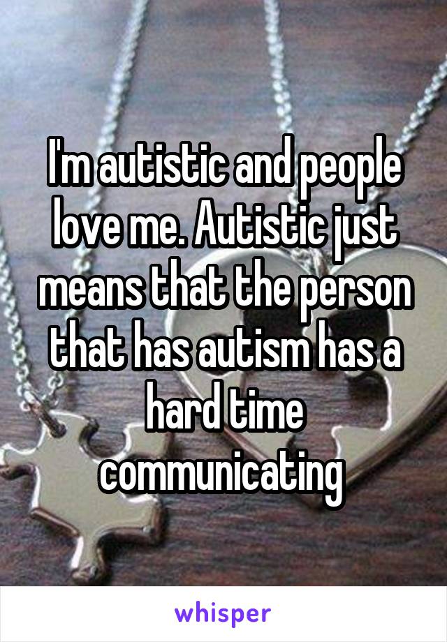 I'm autistic and people love me. Autistic just means that the person that has autism has a hard time communicating 