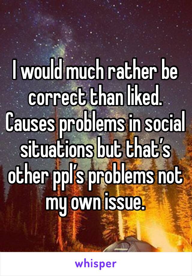 I would much rather be correct than liked. Causes problems in social situations but that’s other ppl’s problems not my own issue.