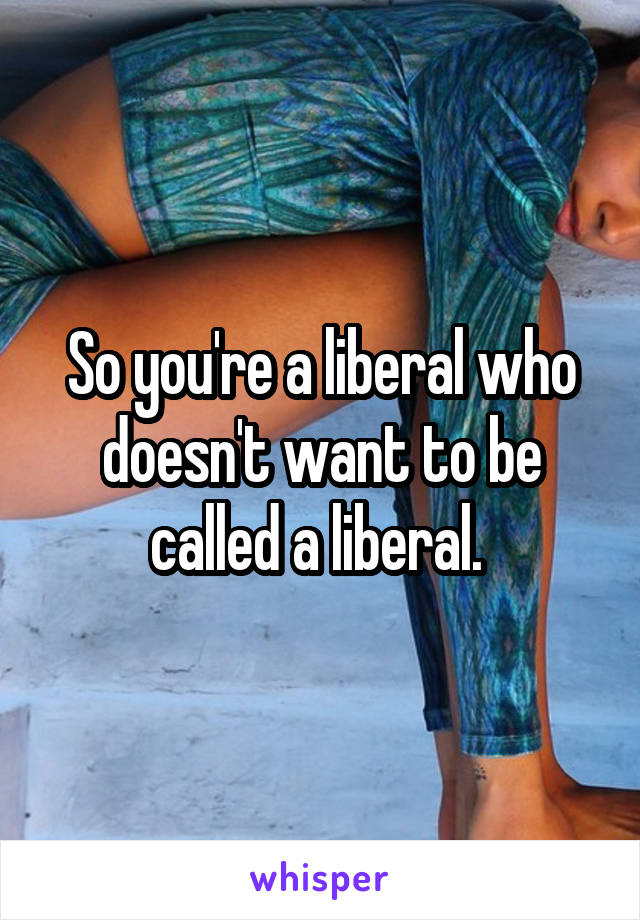 So you're a liberal who doesn't want to be called a liberal. 