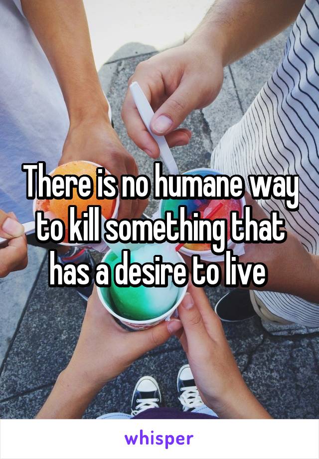 There is no humane way to kill something that has a desire to live 