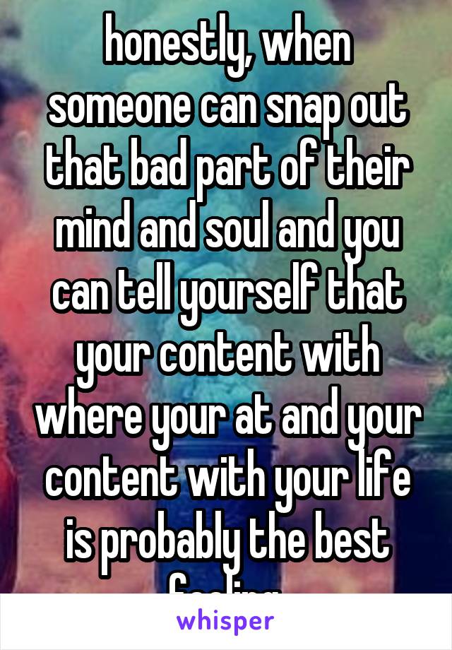 honestly, when someone can snap out that bad part of their mind and soul and you can tell yourself that your content with where your at and your content with your life is probably the best feeling 