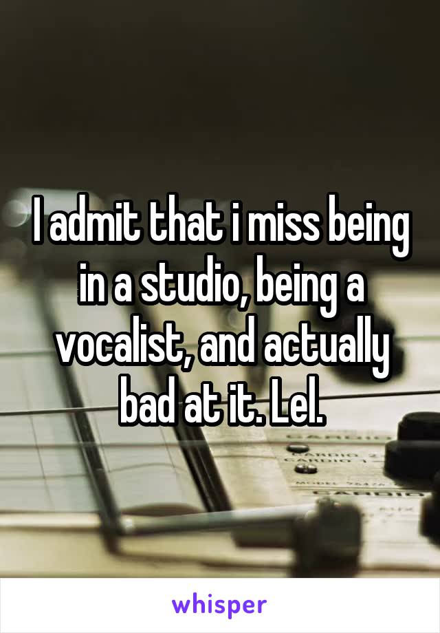 I admit that i miss being in a studio, being a vocalist, and actually bad at it. Lel.