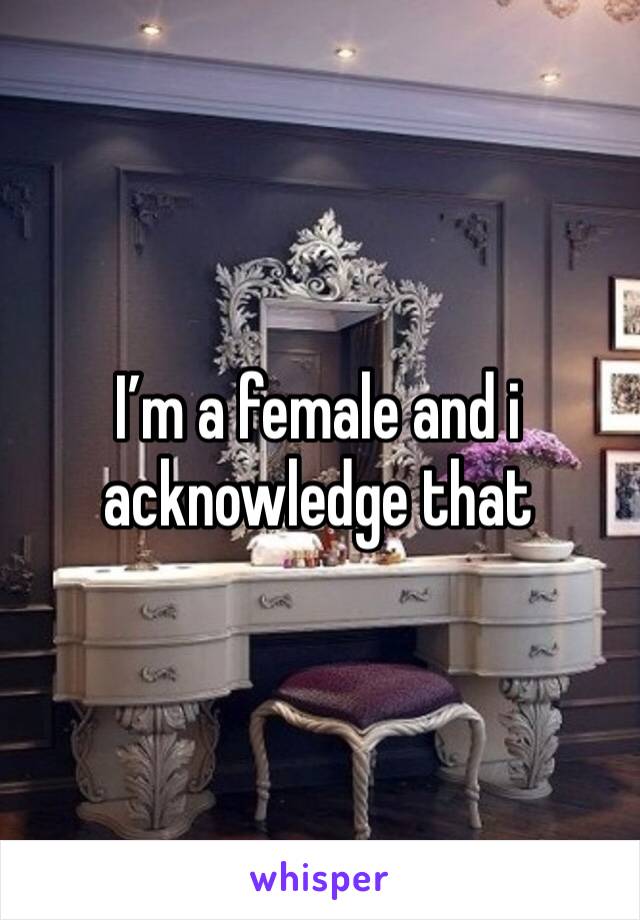 I’m a female and i acknowledge that