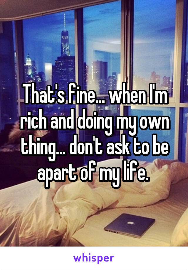 That's fine... when I'm rich and doing my own thing... don't ask to be apart of my life. 