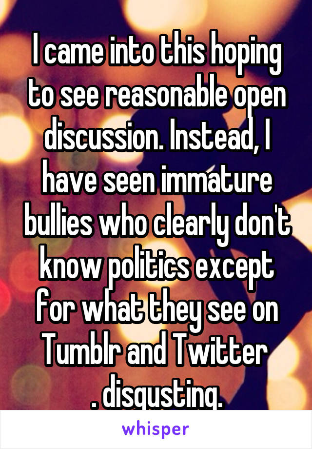 I came into this hoping to see reasonable open discussion. Instead, I have seen immature bullies who clearly don't know politics except for what they see on Tumblr and Twitter 
. disgusting.