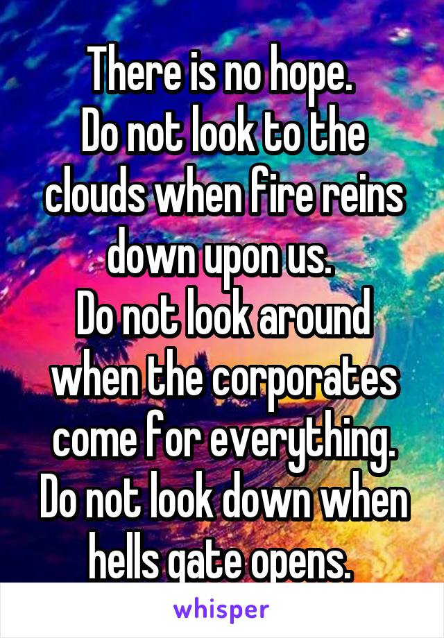 There is no hope. 
Do not look to the clouds when fire reins down upon us. 
Do not look around when the corporates come for everything. Do not look down when hells gate opens. 