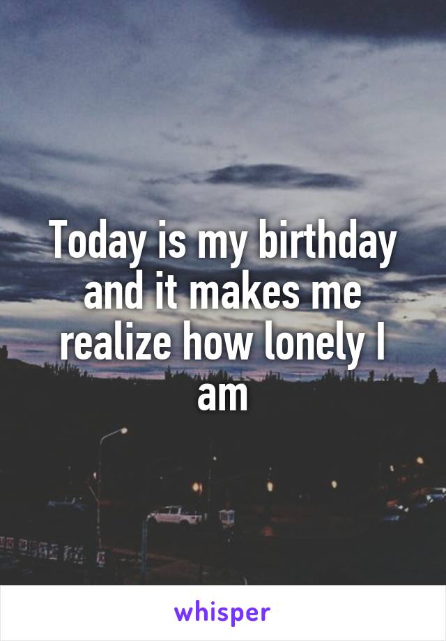 Today is my birthday and it makes me realize how lonely I am