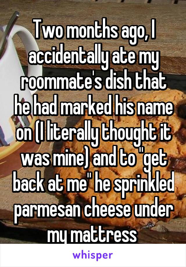 Two months ago, I accidentally ate my roommate's dish that he had marked his name on (I literally thought it was mine) and to "get back at me" he sprinkled parmesan cheese under my mattress 