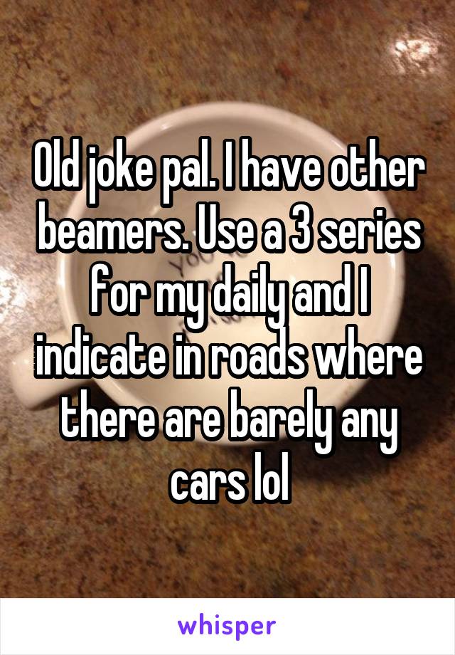 Old joke pal. I have other beamers. Use a 3 series for my daily and I indicate in roads where there are barely any cars lol