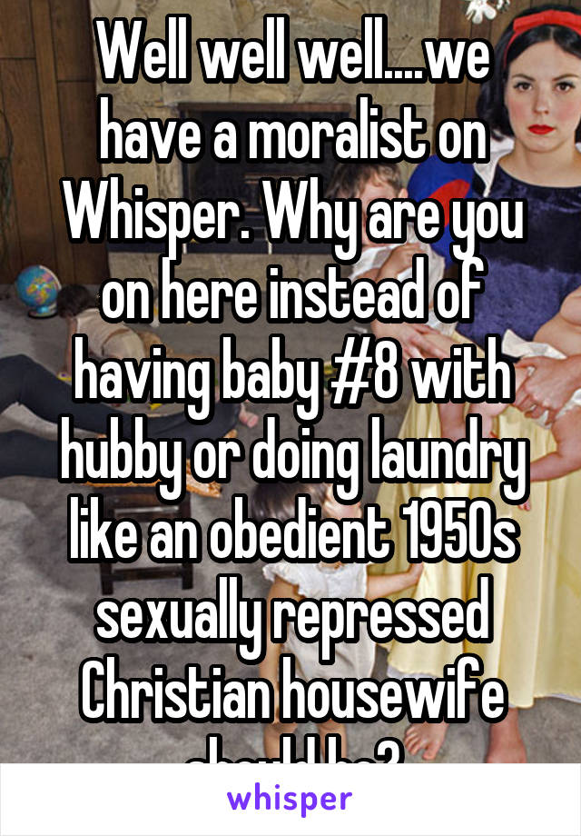 Well well well....we have a moralist on Whisper. Why are you on here instead of having baby #8 with hubby or doing laundry like an obedient 1950s sexually repressed Christian housewife should be?