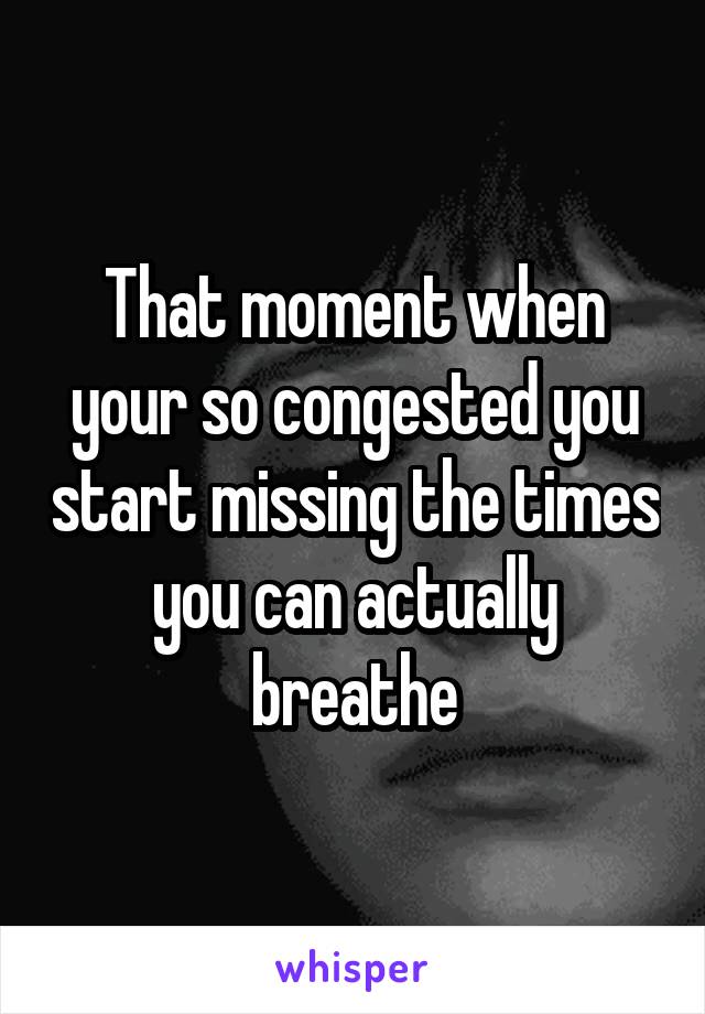 That moment when your so congested you start missing the times you can actually breathe