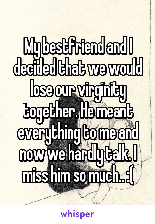 My bestfriend and I decided that we would lose our virginity together. He meant everything to me and now we hardly talk. I miss him so much.. :(