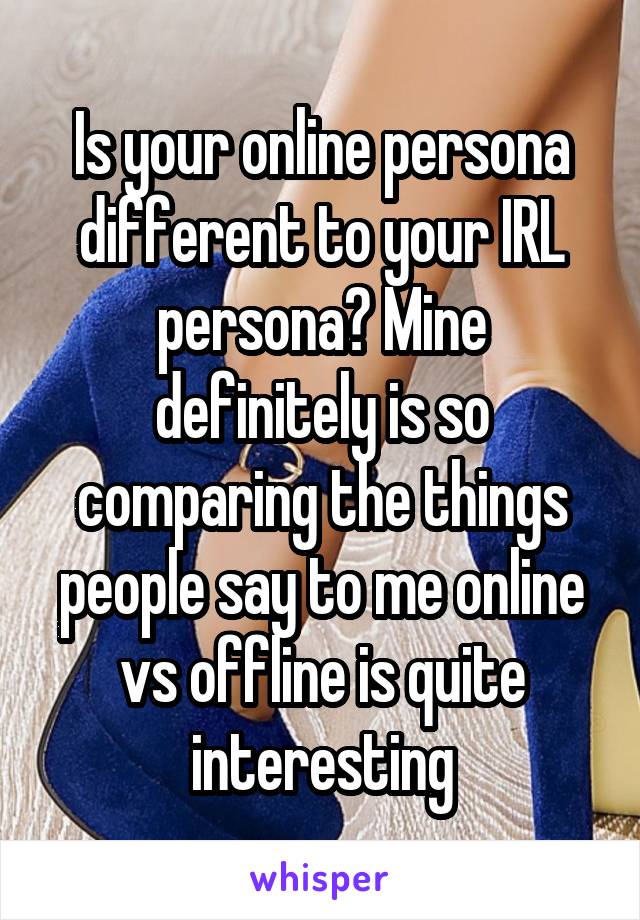 Is your online persona different to your IRL persona? Mine definitely is so comparing the things people say to me online vs offline is quite interesting
