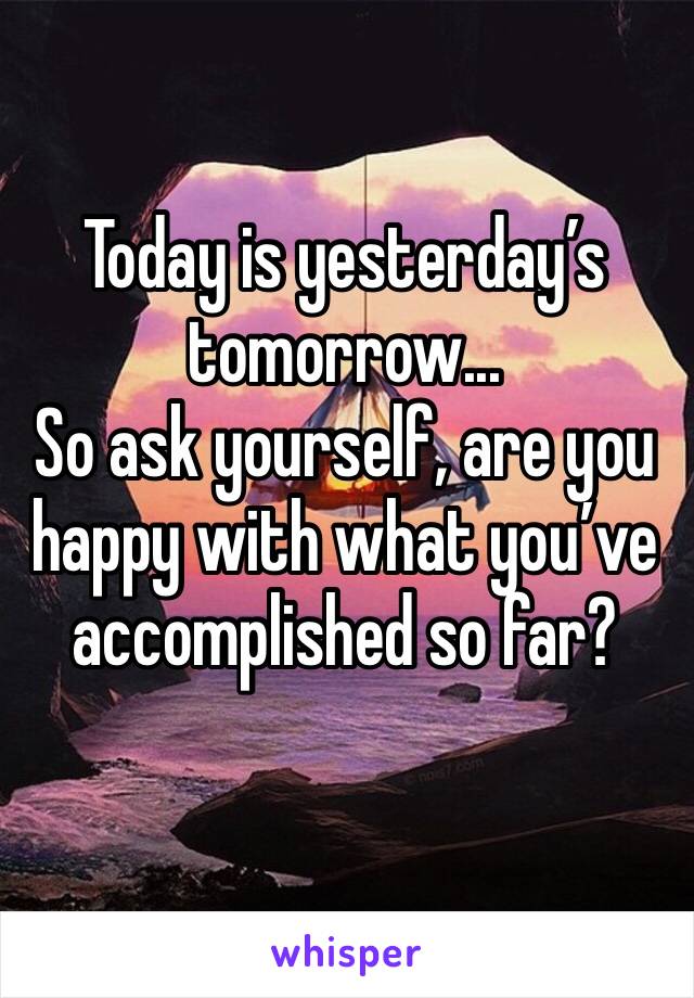 Today is yesterday’s tomorrow...
So ask yourself, are you happy with what you’ve accomplished so far?
