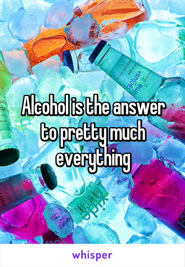 Alcohol is the answer to pretty much everything