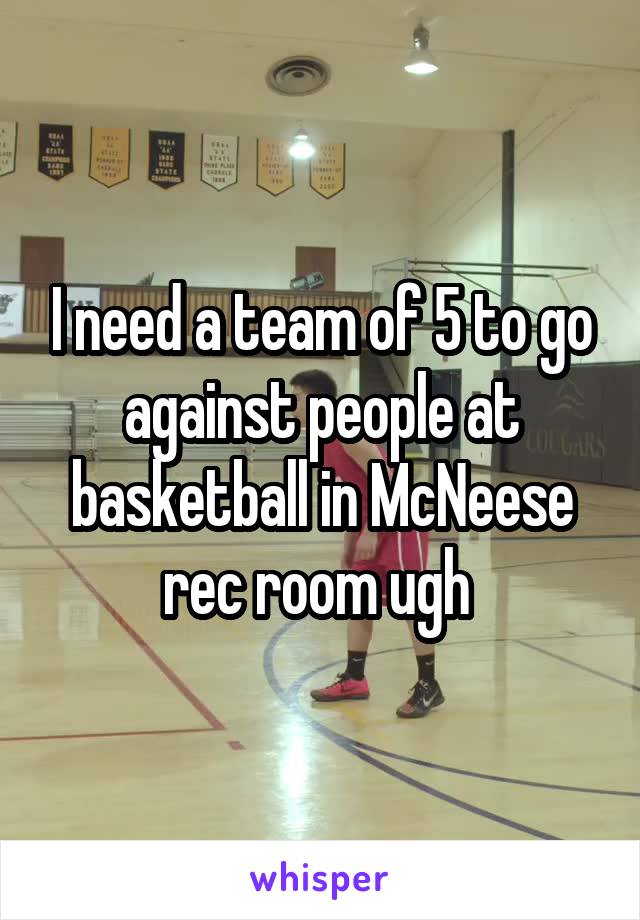 I need a team of 5 to go against people at basketball in McNeese rec room ugh 