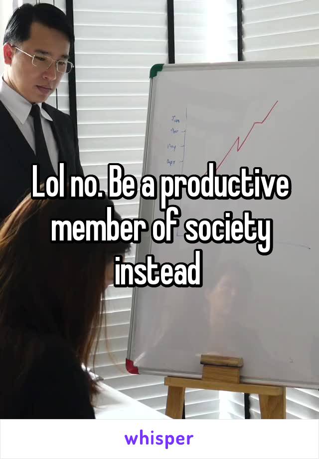 Lol no. Be a productive member of society instead 