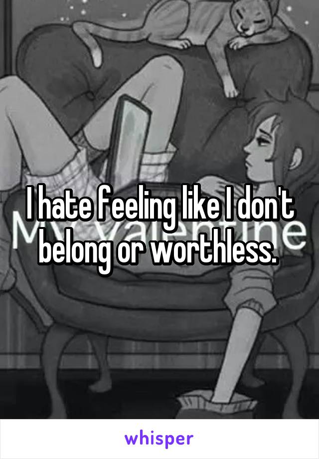 I hate feeling like I don't belong or worthless. 