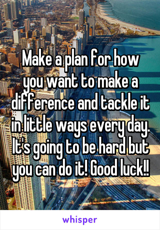 Make a plan for how you want to make a difference and tackle it in little ways every day. It's going to be hard but you can do it! Good luck!!