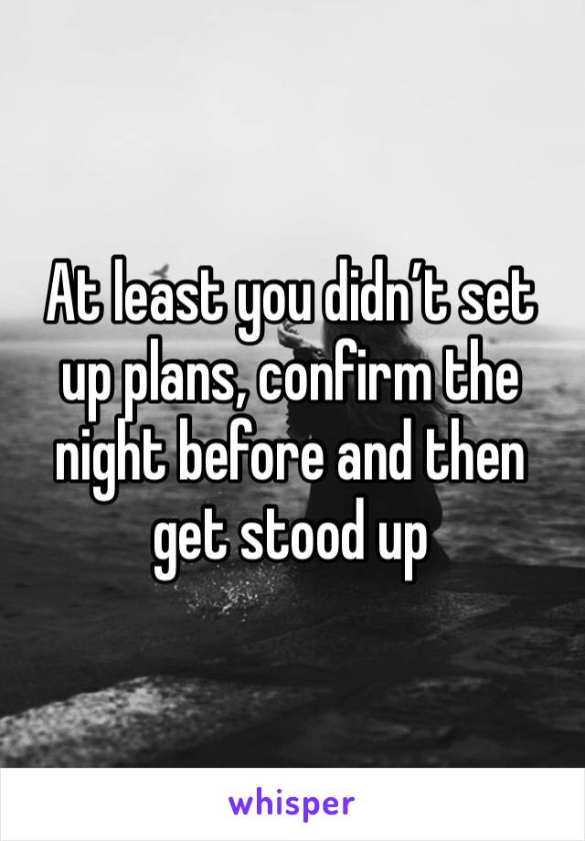 At least you didn’t set up plans, confirm the night before and then get stood up