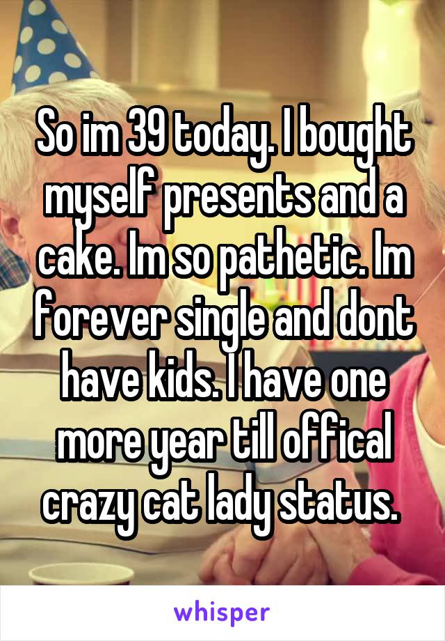 So im 39 today. I bought myself presents and a cake. Im so pathetic. Im forever single and dont have kids. I have one more year till offical crazy cat lady status. 