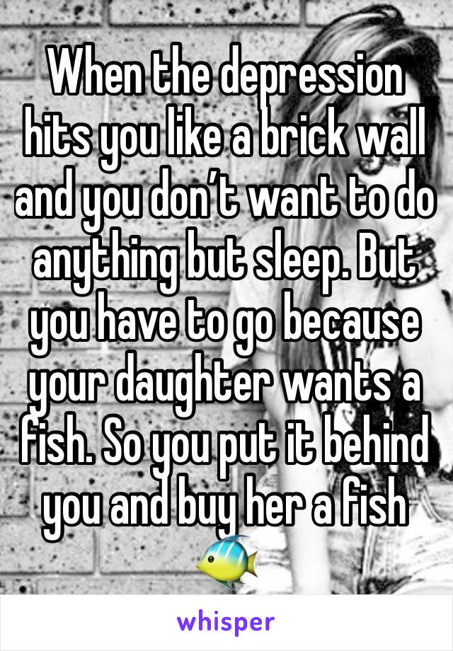 When the depression hits you like a brick wall and you don’t want to do anything but sleep. But you have to go because your daughter wants a fish. So you put it behind you and buy her a fish 🐠 