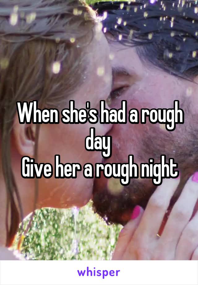When she's had a rough day 
Give her a rough night