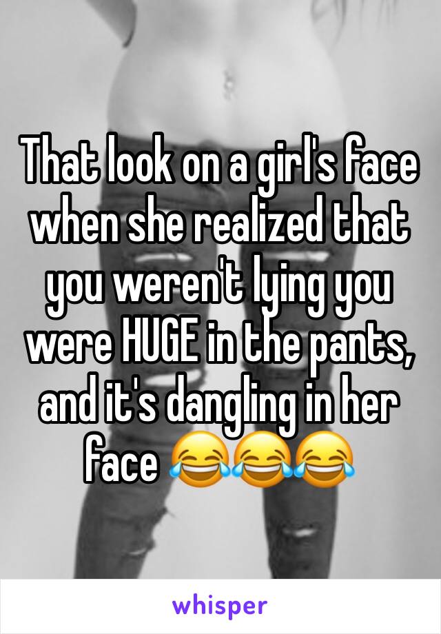 That look on a girl's face when she realized that you weren't lying you were HUGE in the pants, and it's dangling in her face 😂😂😂