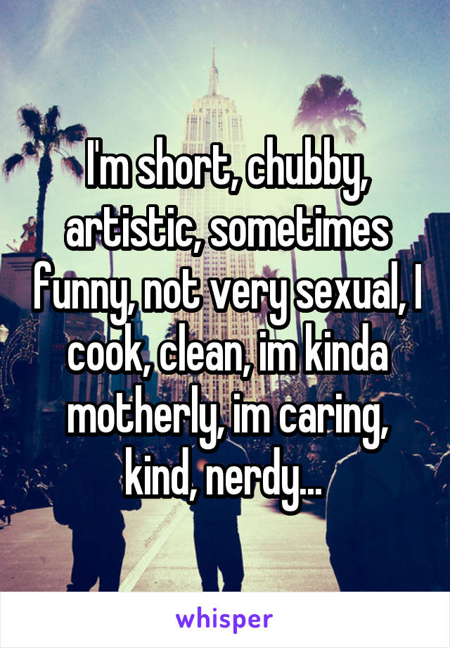 I'm short, chubby, artistic, sometimes funny, not very sexual, I cook, clean, im kinda motherly, im caring, kind, nerdy... 
