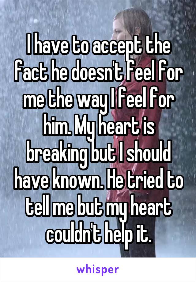 I have to accept the fact he doesn't feel for me the way I feel for him. My heart is breaking but I should have known. He tried to tell me but my heart couldn't help it.