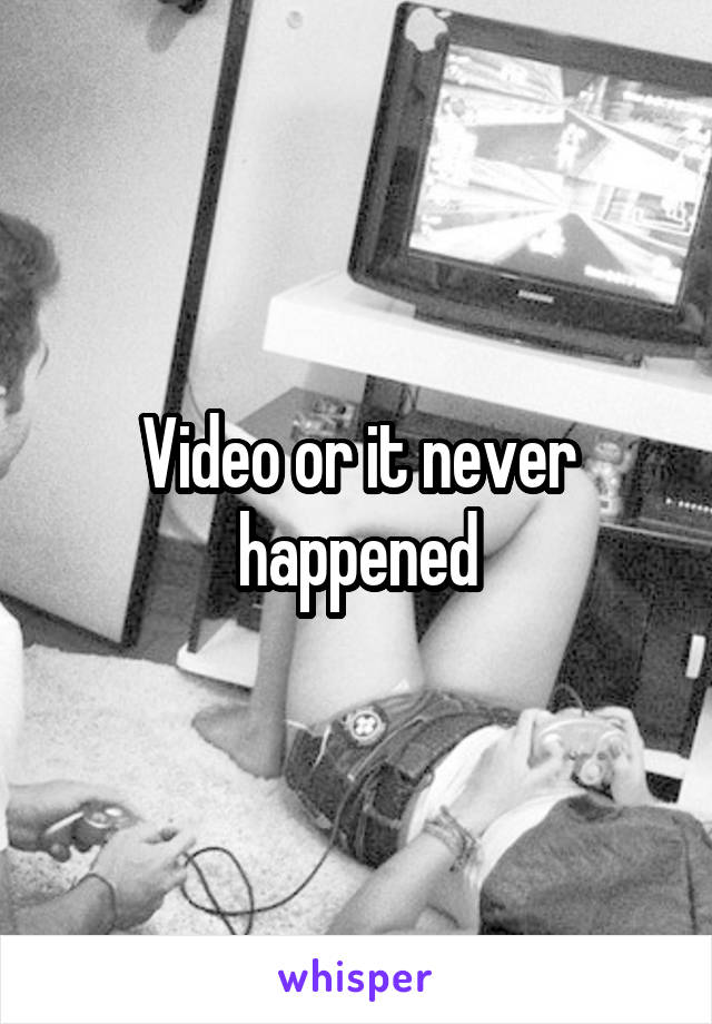 Video or it never happened