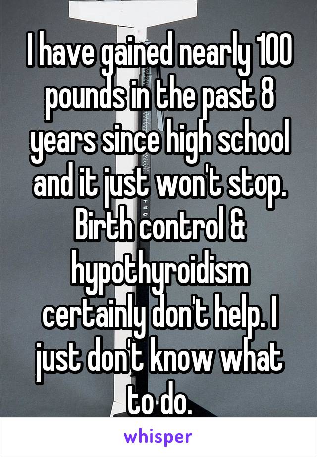 I have gained nearly 100 pounds in the past 8 years since high school and it just won't stop. Birth control & hypothyroidism certainly don't help. I just don't know what to do.