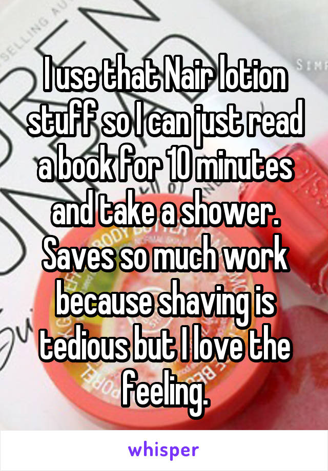 I use that Nair lotion stuff so I can just read a book for 10 minutes and take a shower. Saves so much work because shaving is tedious but I love the feeling.