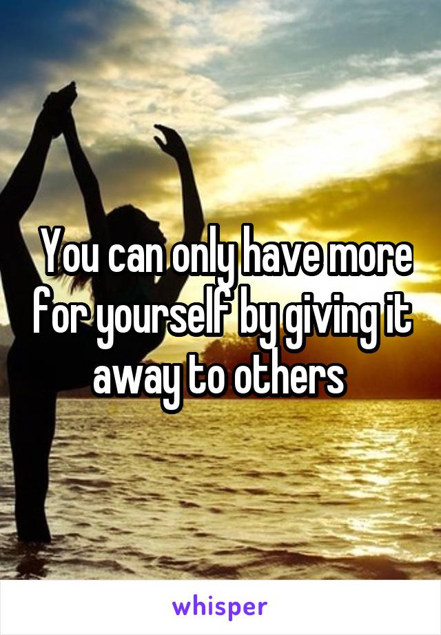  You can only have more for yourself by giving it away to others 