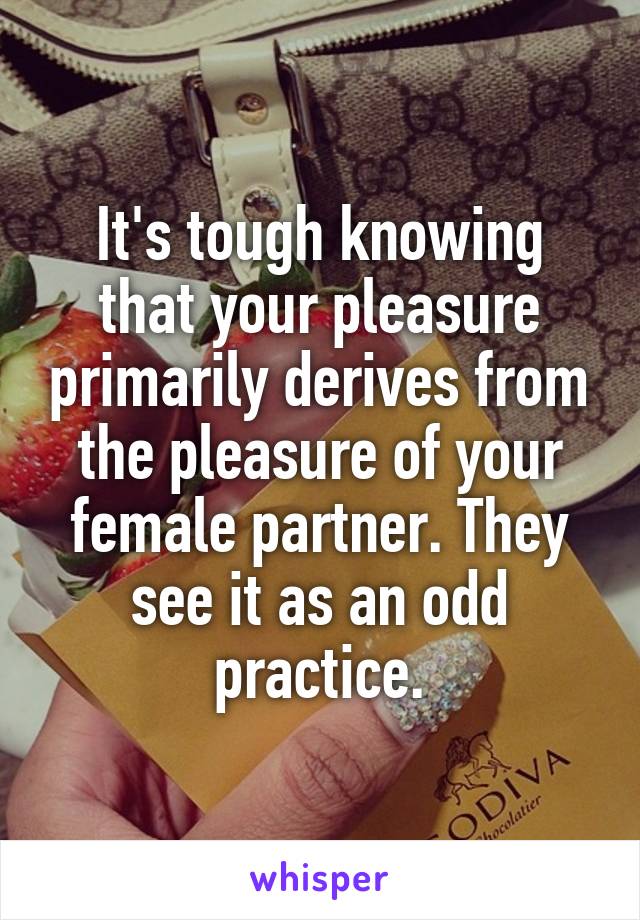 It's tough knowing that your pleasure primarily derives from the pleasure of your female partner. They see it as an odd practice.