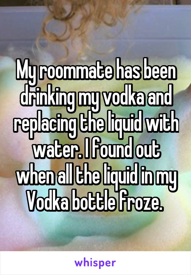 My roommate has been drinking my vodka and replacing the liquid with water. I found out when all the liquid in my Vodka bottle froze. 
