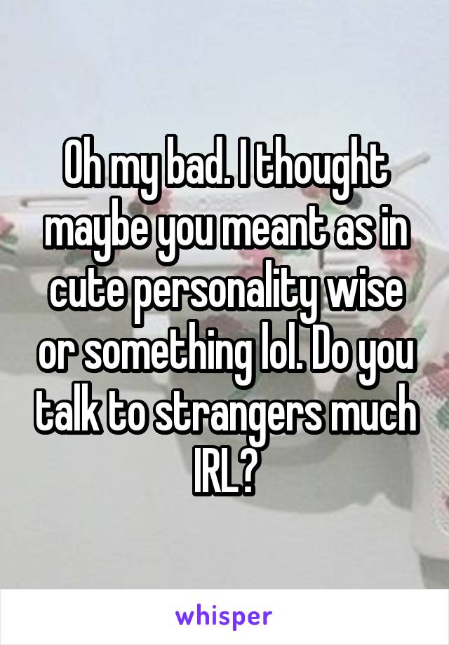 Oh my bad. I thought maybe you meant as in cute personality wise or something lol. Do you talk to strangers much IRL?